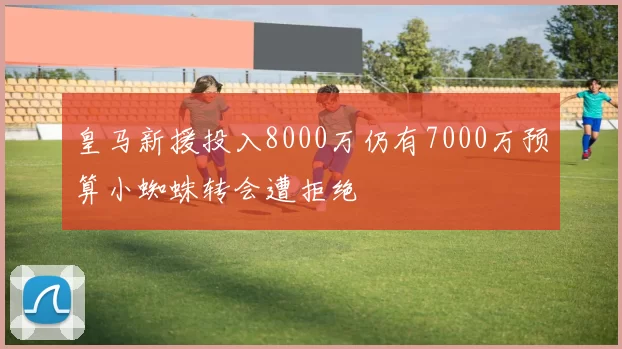 皇马新援投入8000万仍有7000万预算小蜘蛛转会遭拒绝