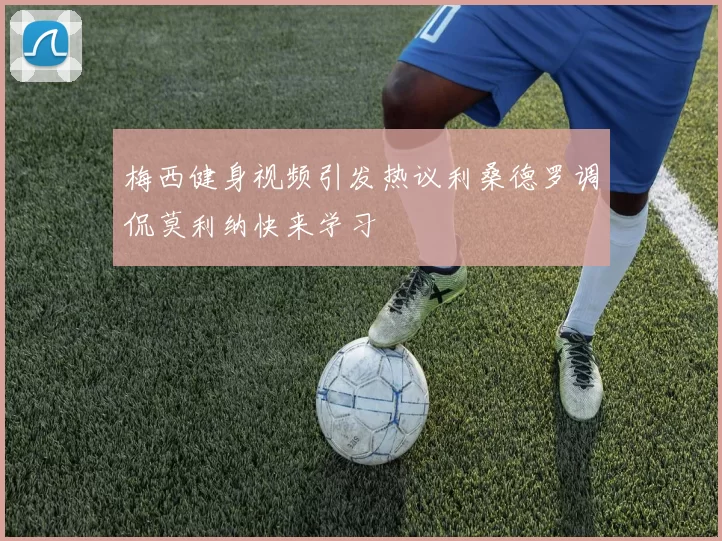 梅西健身视频引发热议利桑德罗调侃莫利纳快来学习