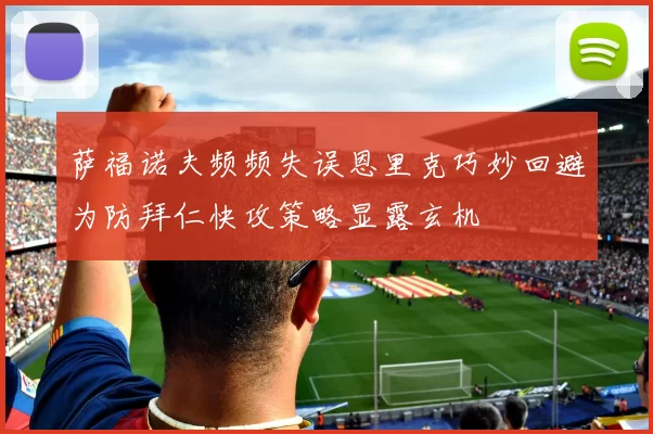 萨福诺夫频频失误恩里克巧妙回避为防拜仁快攻策略显露玄机