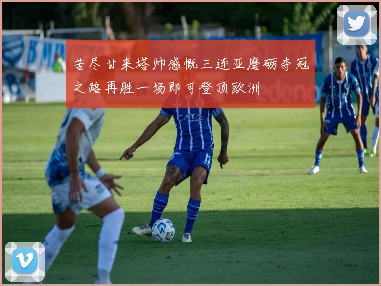 苦尽甘来塔帅感慨三连亚磨砺夺冠之路再胜一场即可登顶欧洲