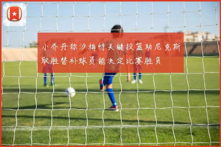 小乔丹称沙梅特关键投篮助尼克斯取胜替补球员能决定比赛胜负