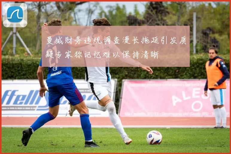 曼城财务违规调查漫长拖延引发质疑专家称记忆难以保持清晰