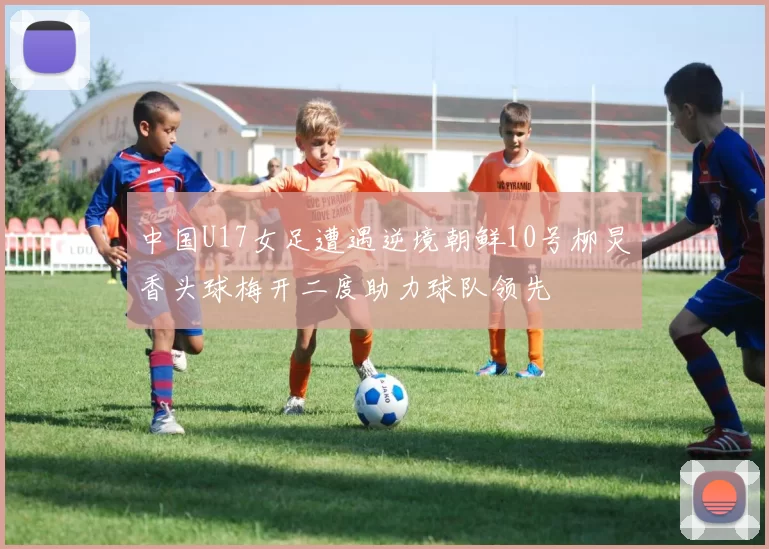中国U17女足遭遇逆境朝鲜10号柳炅香头球梅开二度助力球队领先