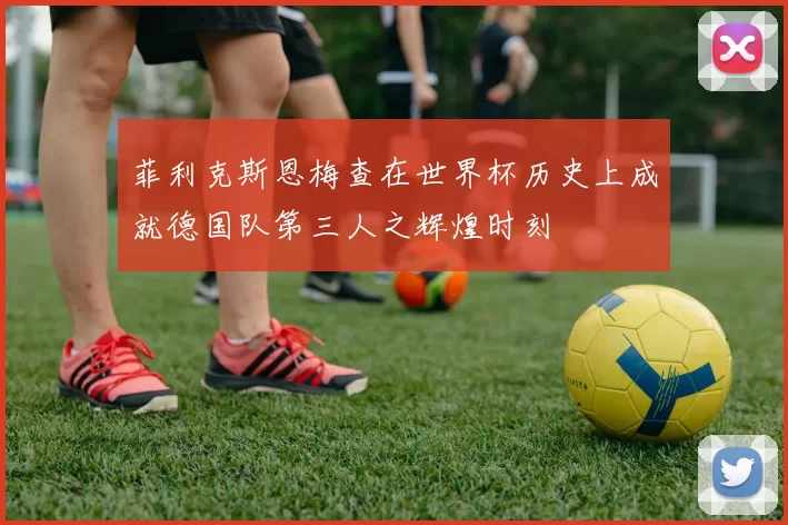 菲利克斯恩梅查在世界杯历史上成就德国队第三人之辉煌时刻