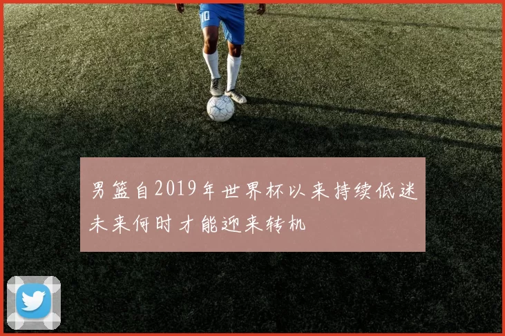 男篮自2019年世界杯以来持续低迷未来何时才能迎来转机