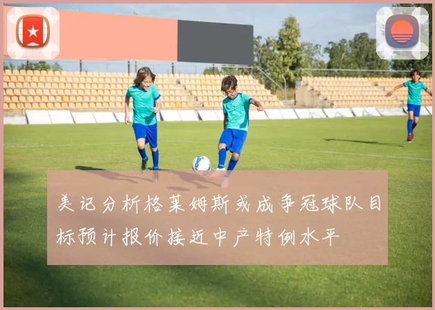 美记分析格莱姆斯或成争冠球队目标预计报价接近中产特例水平