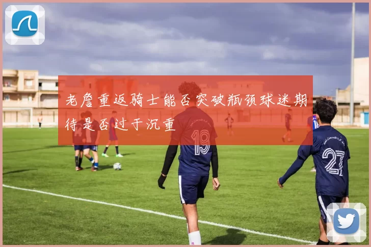 老詹重返骑士能否突破瓶颈球迷期待是否过于沉重