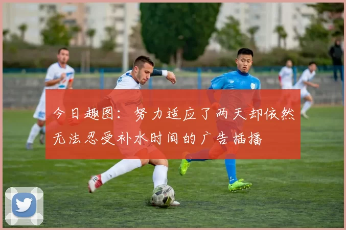 今日趣图：努力适应了两天却依然无法忍受补水时间的广告插播
